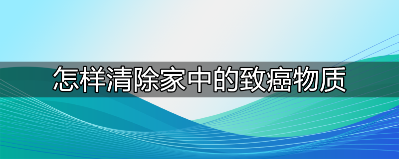 怎样清除家中的致癌物质